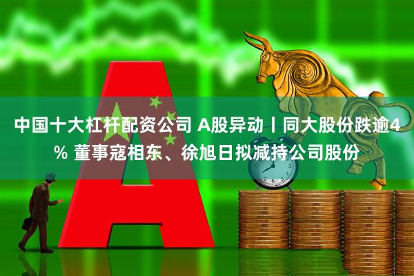 中国十大杠杆配资公司 A股异动丨同大股份跌逾4% 董事寇相东、徐旭日拟减持公司股份