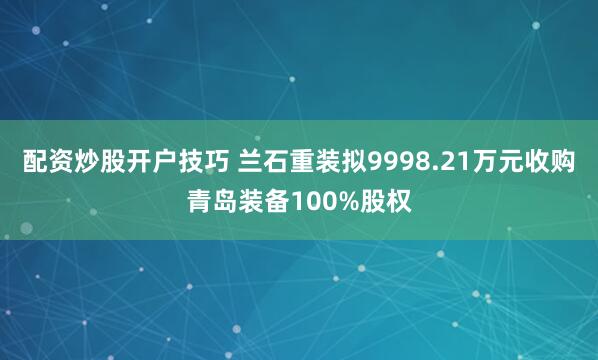 配资炒股开户技巧 兰石重装拟9998.21万元收购青岛装备100%股权
