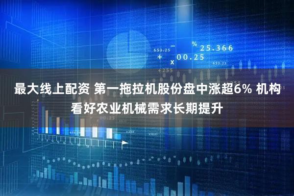 最大线上配资 第一拖拉机股份盘中涨超6% 机构看好农业机械需求长期提升