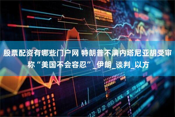 股票配资有哪些门户网 特朗普不满内塔尼亚胡受审 称“美国不会容忍”_伊朗_谈判_以方