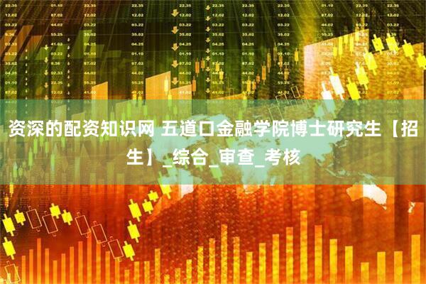 资深的配资知识网 五道口金融学院博士研究生【招生】_综合_审查_考核