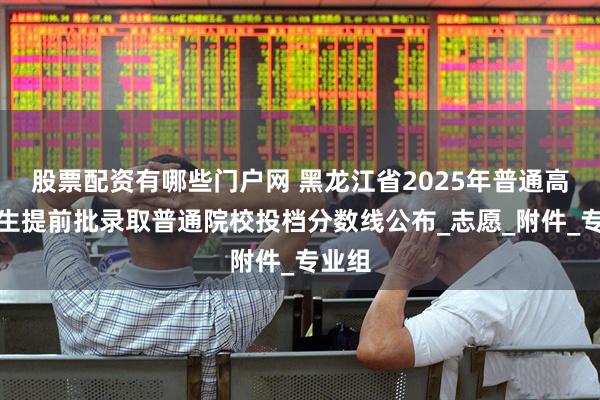 股票配资有哪些门户网 黑龙江省2025年普通高校招生提前批录取普通院校投档分数线公布_志愿_附件_专业组