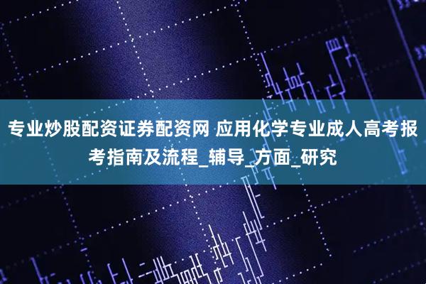 专业炒股配资证券配资网 应用化学专业成人高考报考指南及流程_辅导_方面_研究