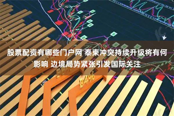 股票配资有哪些门户网 泰柬冲突持续升级将有何影响 边境局势紧张引发国际关注
