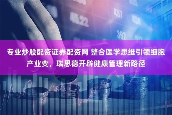 专业炒股配资证券配资网 整合医学思维引领细胞产业变，瑞思德开辟健康管理新路径