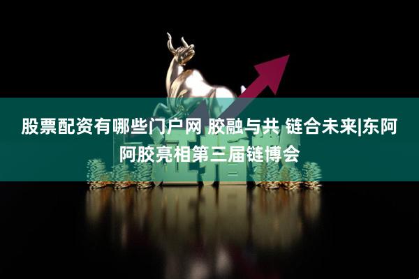 股票配资有哪些门户网 胶融与共 链合未来|东阿阿胶亮相第三届链博会