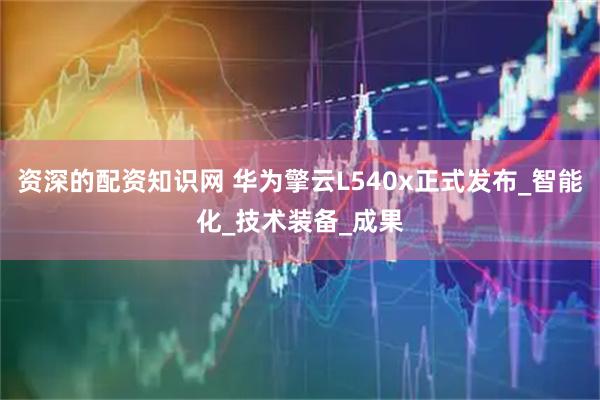 资深的配资知识网 华为擎云L540x正式发布_智能化_技术装备_成果