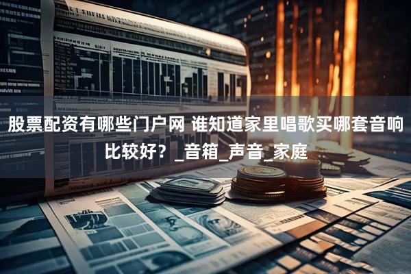 股票配资有哪些门户网 谁知道家里唱歌买哪套音响比较好？_音箱_声音_家庭
