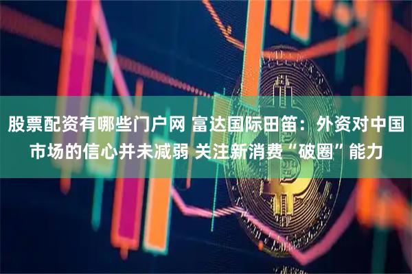 股票配资有哪些门户网 富达国际田笛：外资对中国市场的信心并未减弱 关注新消费“破圈”能力