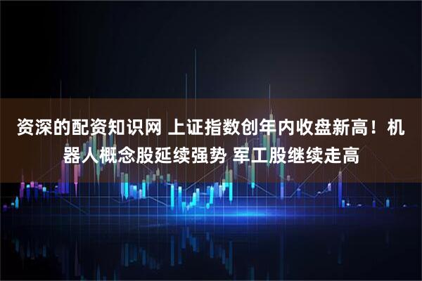 资深的配资知识网 上证指数创年内收盘新高！机器人概念股延续强势 军工股继续走高