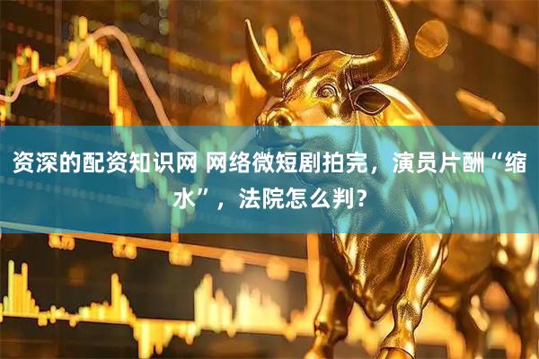 资深的配资知识网 网络微短剧拍完，演员片酬“缩水”，法院怎么判？