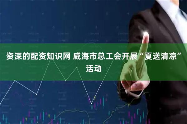 资深的配资知识网 威海市总工会开展“夏送清凉”活动