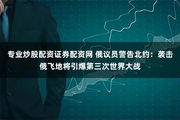专业炒股配资证券配资网 俄议员警告北约：袭击俄飞地将引爆第三次世界大战