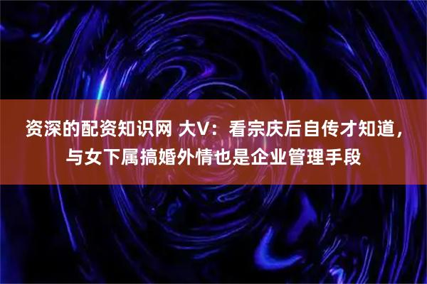 资深的配资知识网 大V：看宗庆后自传才知道，与女下属搞婚外情也是企业管理手段