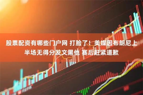 股票配资有哪些门户网 打脸了！美媒因布朗尼上半场无得分发文黑他 赛后赶紧道歉
