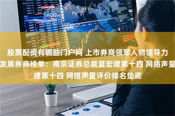 股票配资有哪些门户网 上市券商领军人物领导力TOP榜丨成长发展券商榜单：南京证券总裁夏宏建第十四 网络声量评价排名垫底