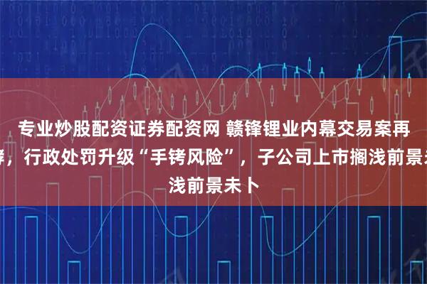 专业炒股配资证券配资网 赣锋锂业内幕交易案再发酵，行政处罚升级“手铐风险”，子公司上市搁浅前景未卜