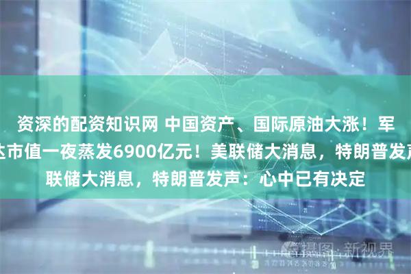 资深的配资知识网 中国资产、国际原油大涨！军工股飙升，英伟达市值一夜蒸发6900亿元！美联储大消息，特朗普发声：心中已有决定