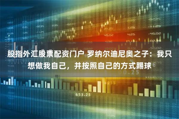 股指外汇股票配资门户 罗纳尔迪尼奥之子：我只想做我自己，并按照自己的方式踢球