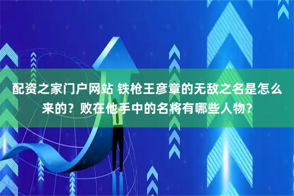 配资之家门户网站 铁枪王彦章的无敌之名是怎么来的？败在他手中的名将有哪些人物？