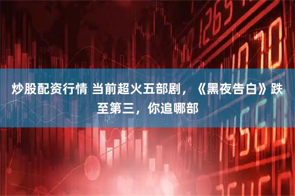 炒股配资行情 当前超火五部剧，《黑夜告白》跌至第三，你追哪部