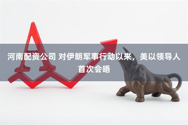 河南配资公司 对伊朗军事行动以来，美以领导人首次会晤