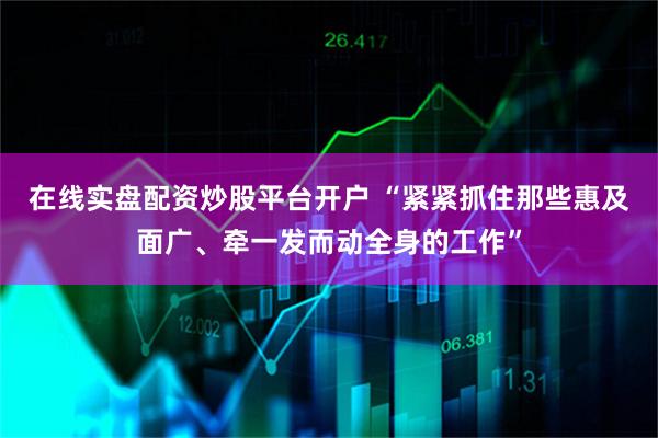 在线实盘配资炒股平台开户 “紧紧抓住那些惠及面广、牵一发而动全身的工作”