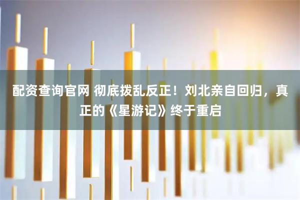 配资查询官网 彻底拨乱反正！刘北亲自回归，真正的《星游记》终于重启