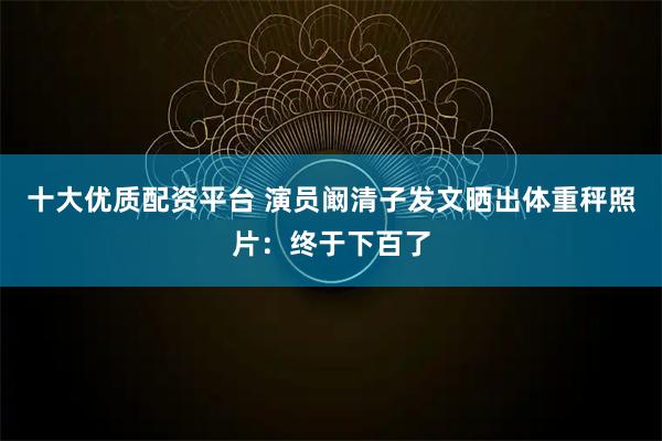 十大优质配资平台 演员阚清子发文晒出体重秤照片：终于下百了