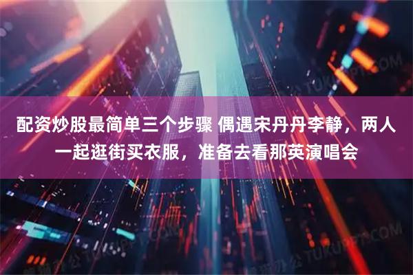 配资炒股最简单三个步骤 偶遇宋丹丹李静，两人一起逛街买衣服，准备去看那英演唱会