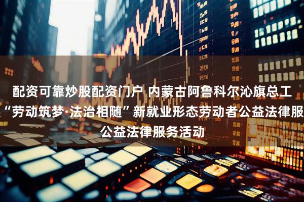配资可靠炒股配资门户 内蒙古阿鲁科尔沁旗总工会开展“劳动筑梦·法治相随”新就业形态劳动者公益法律服务活动