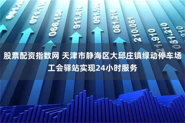 股票配资指数网 天津市静海区大邱庄镇绿动停车场工会驿站实现24小时服务